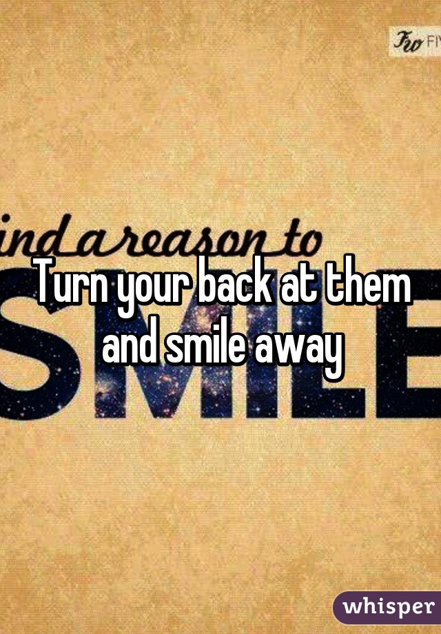 Turn your back at them and smile away