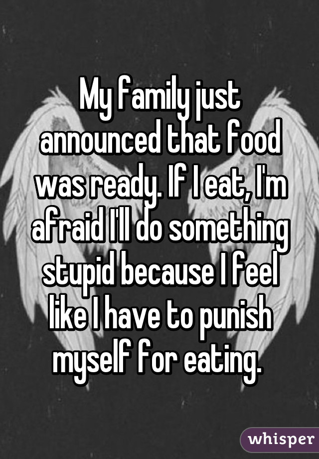 My family just announced that food was ready. If I eat, I'm afraid I'll do something stupid because I feel like I have to punish myself for eating. 