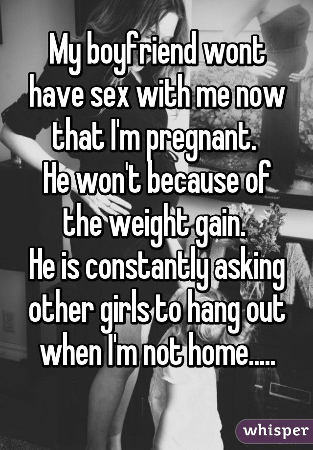 My boyfriend wont have sex with me now that I'm pregnant. 
He won't because of the weight gain. 
He is constantly asking other girls to hang out when I'm not home.....
