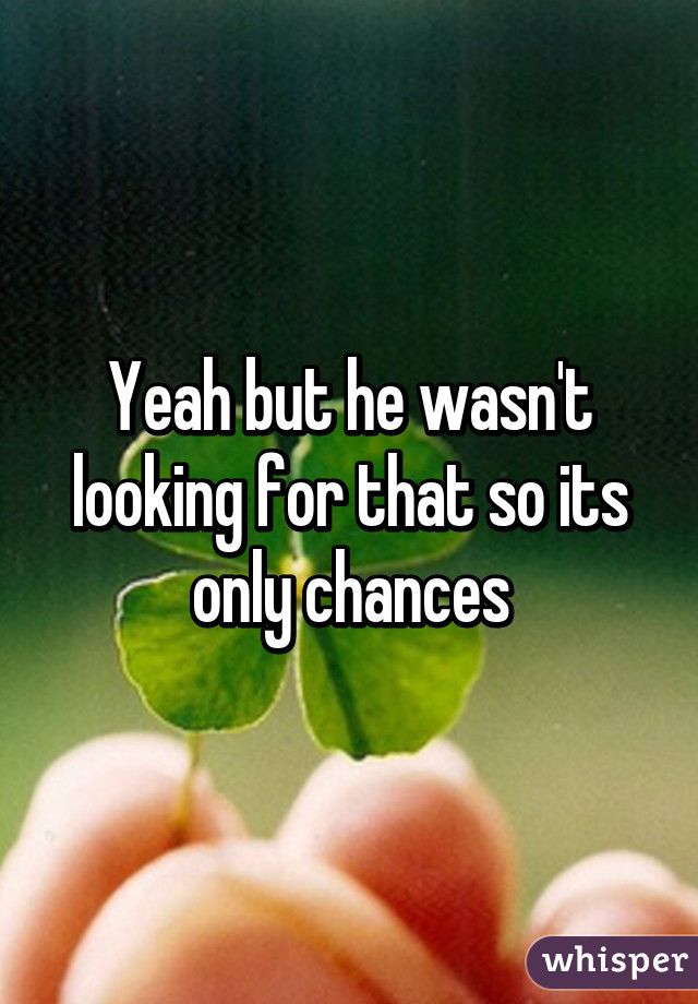 Yeah but he wasn't looking for that so its only chances