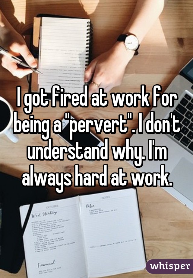 I got fired at work for being a "pervert". I don't understand why. I'm always hard at work.
