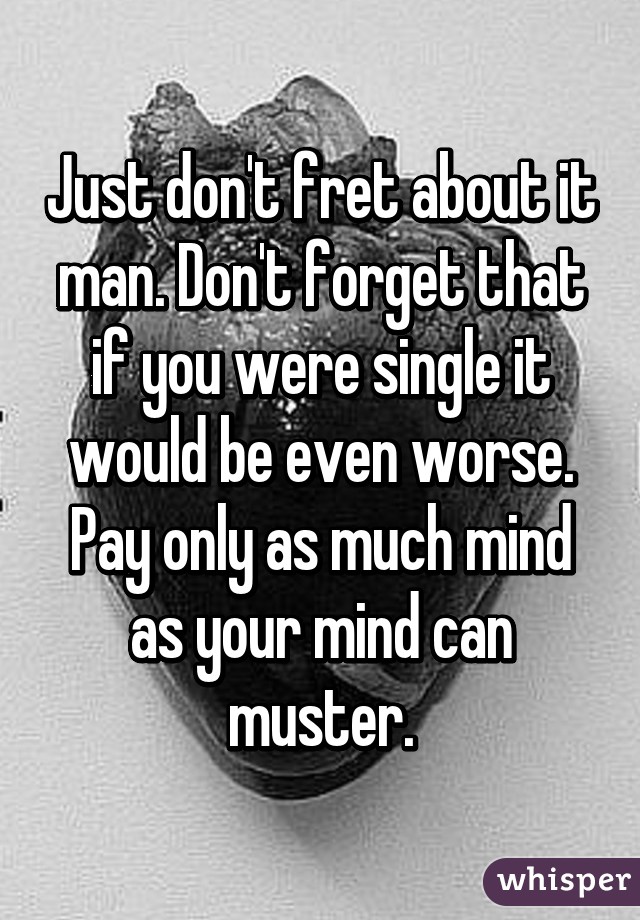 Just don't fret about it man. Don't forget that if you were single it would be even worse. Pay only as much mind as your mind can muster.