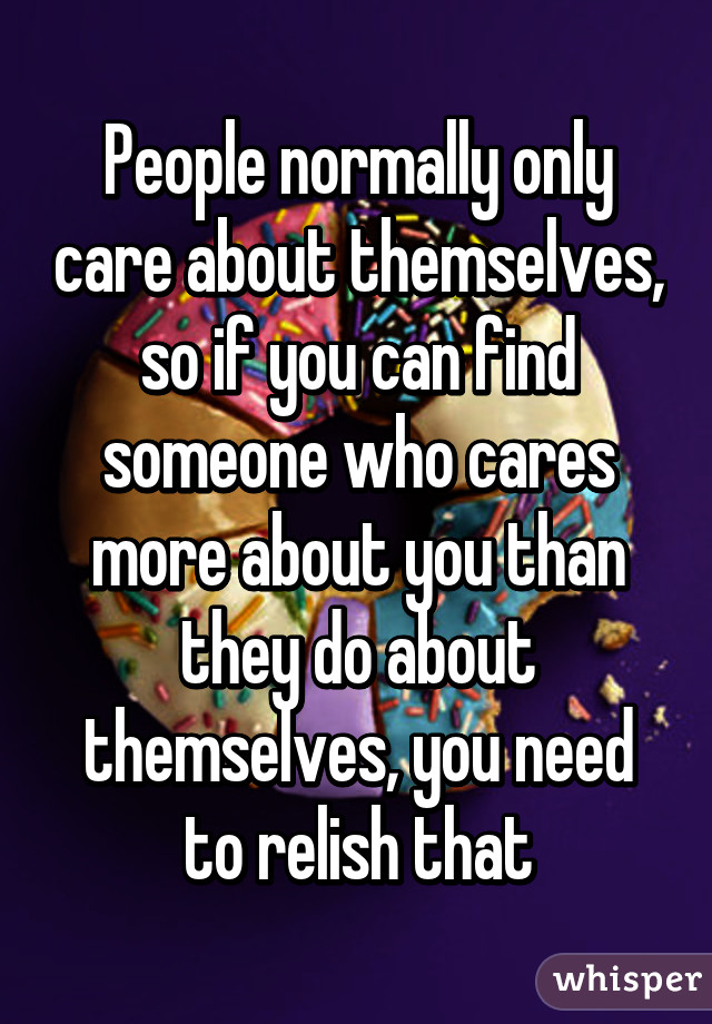 People normally only care about themselves, so if you can find someone who cares more about you than they do about themselves, you need to relish that