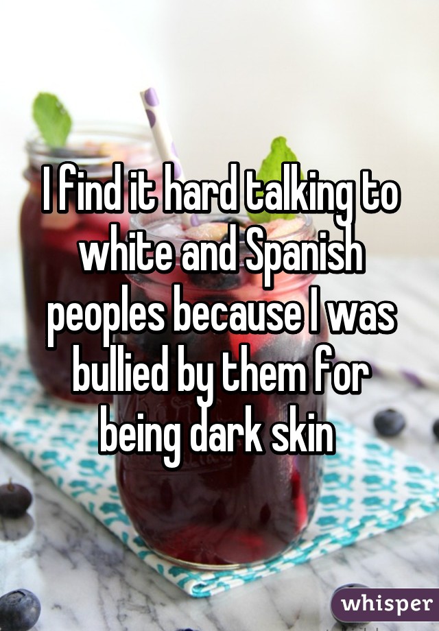 I find it hard talking to white and Spanish peoples because I was bullied by them for being dark skin 