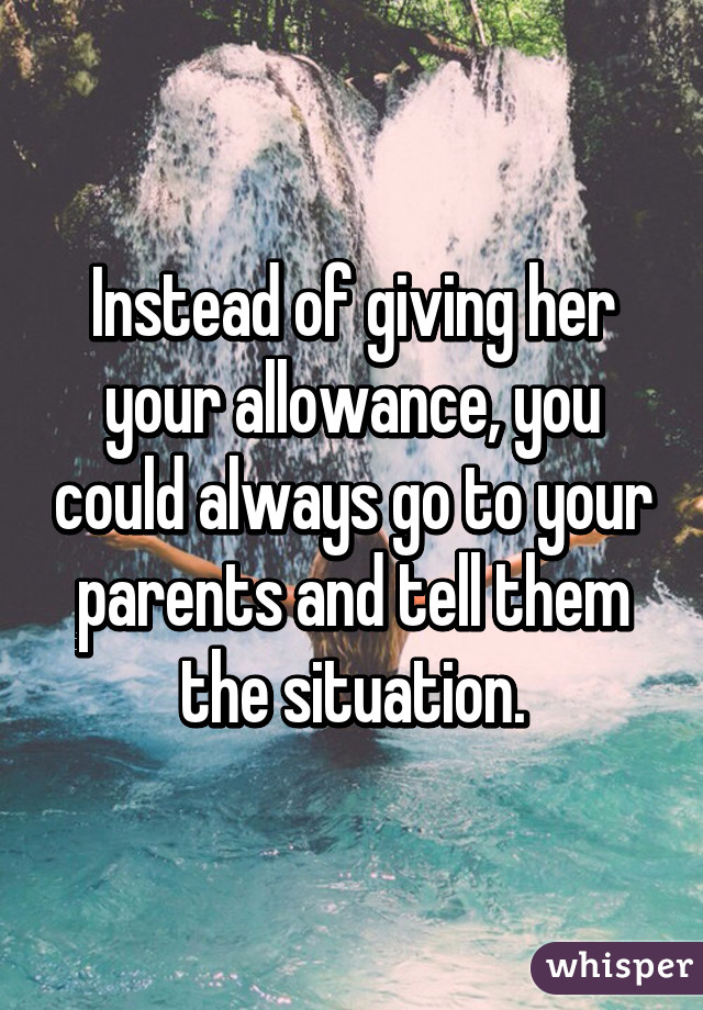 Instead of giving her your allowance, you could always go to your parents and tell them the situation.