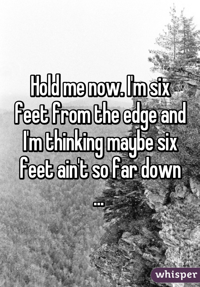 Hold me now. I'm six feet from the edge and I'm thinking maybe six feet ain't so far down ... 