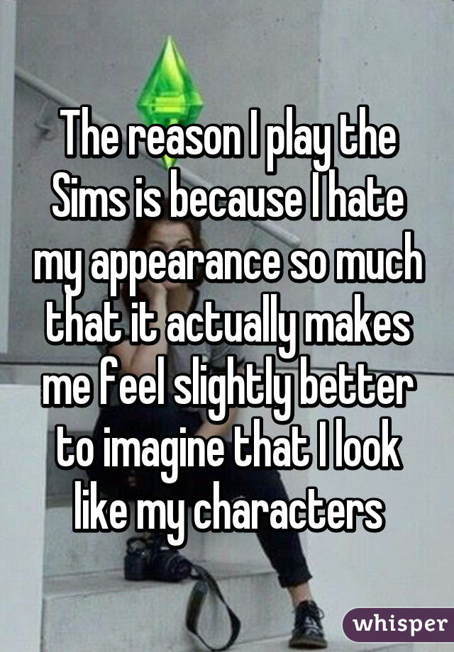 The reason I play the Sims is because I hate my appearance so much that it actually makes me feel slightly better to imagine that I look like my characters