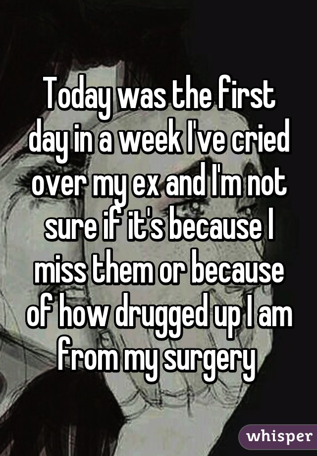 Today was the first day in a week I've cried over my ex and I'm not sure if it's because I miss them or because of how drugged up I am from my surgery 