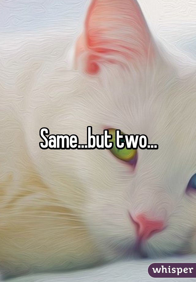 Same...but two...