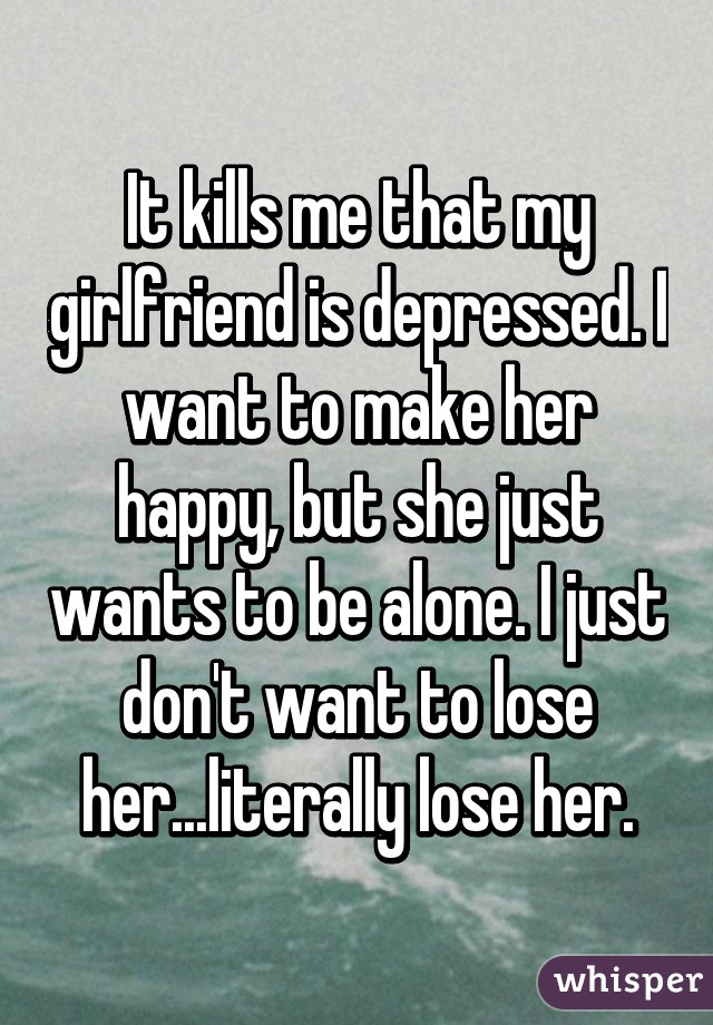 It kills me that my girlfriend is depressed. I want to make her happy, but she just wants to be alone. I just don't want to lose her...literally lose her.