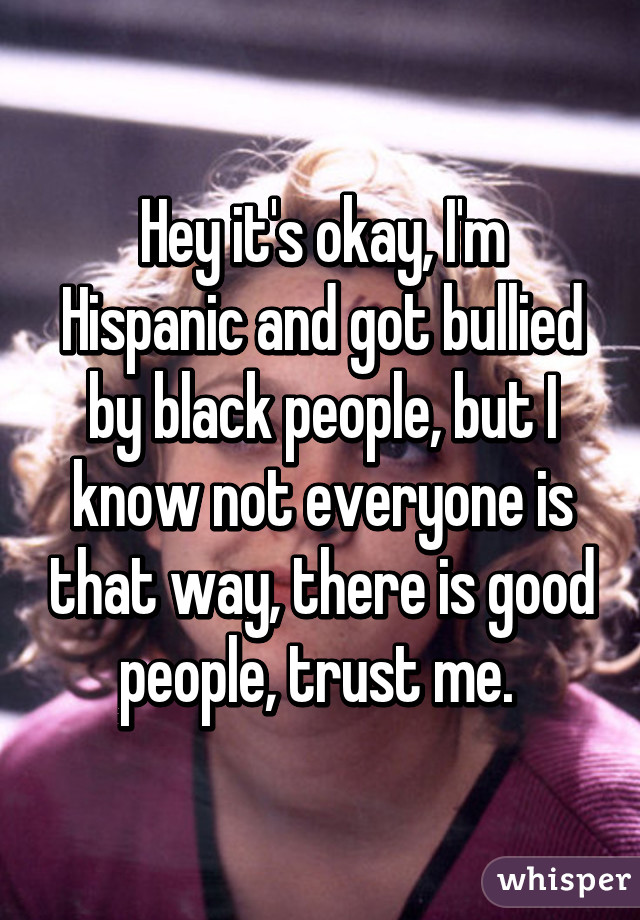 Hey it's okay, I'm Hispanic and got bullied by black people, but I know not everyone is that way, there is good people, trust me. 