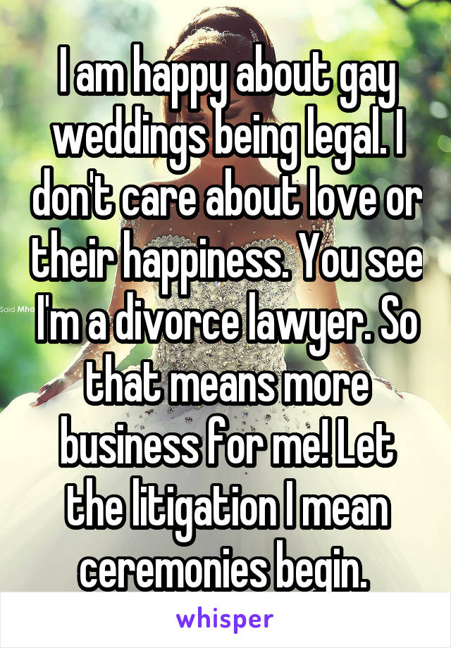 I am happy about gay weddings being legal. I don't care about love or their happiness. You see I'm a divorce lawyer. So that means more business for me! Let the litigation I mean ceremonies begin. 