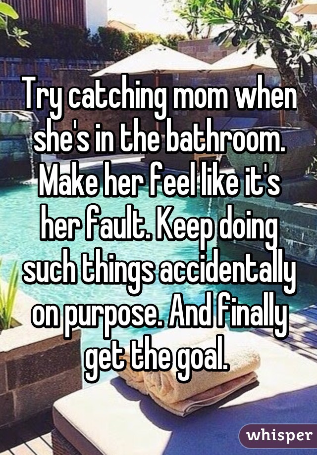 Try catching mom when she's in the bathroom. Make her feel like it's her fault. Keep doing such things accidentally on purpose. And finally get the goal. 