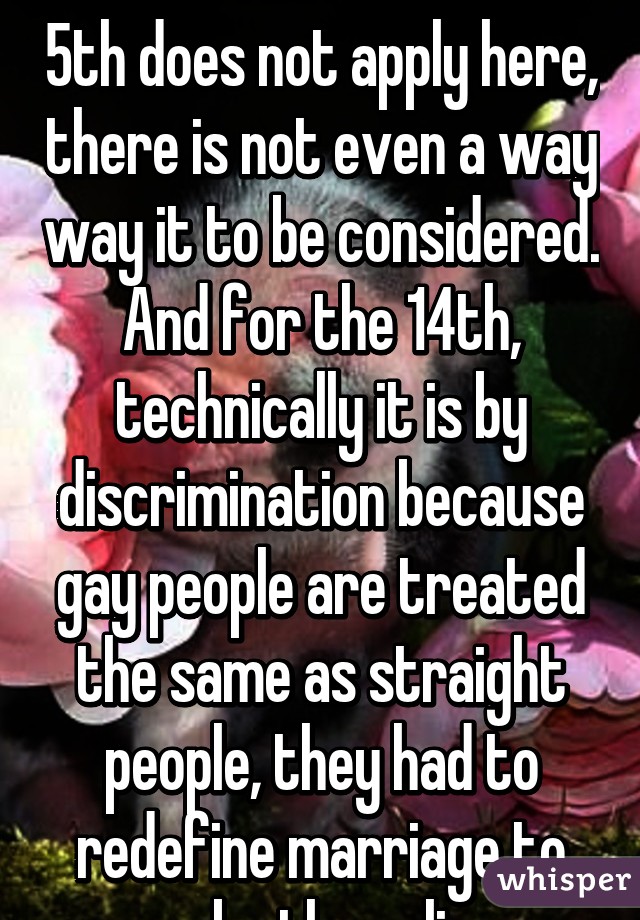 And as I have said the 5th does not apply here, there is not even a way way it to be considered. And for the 14th, technically it is by discrimination because gay people are treated the same as straight people, they had to redefine marriage to make the ruling