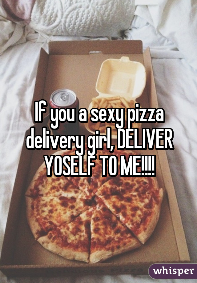 If you a sexy pizza delivery girl, DELIVER YOSELF TO ME!!!!