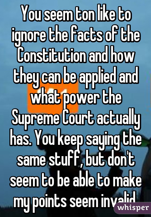 You seem ton like to ignore the facts of the Constitution and how they can be applied and what power the Supreme Court actually has. You keep saying the same stuff, but don't seem to be able to make my points seem invalid.