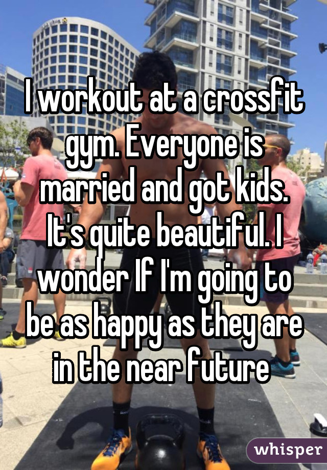 I workout at a crossfit gym. Everyone is married and got kids. It's quite beautiful. I wonder If I'm going to be as happy as they are in the near future 
