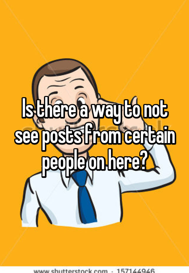 is-there-a-way-to-not-see-posts-from-certain-people-on-here