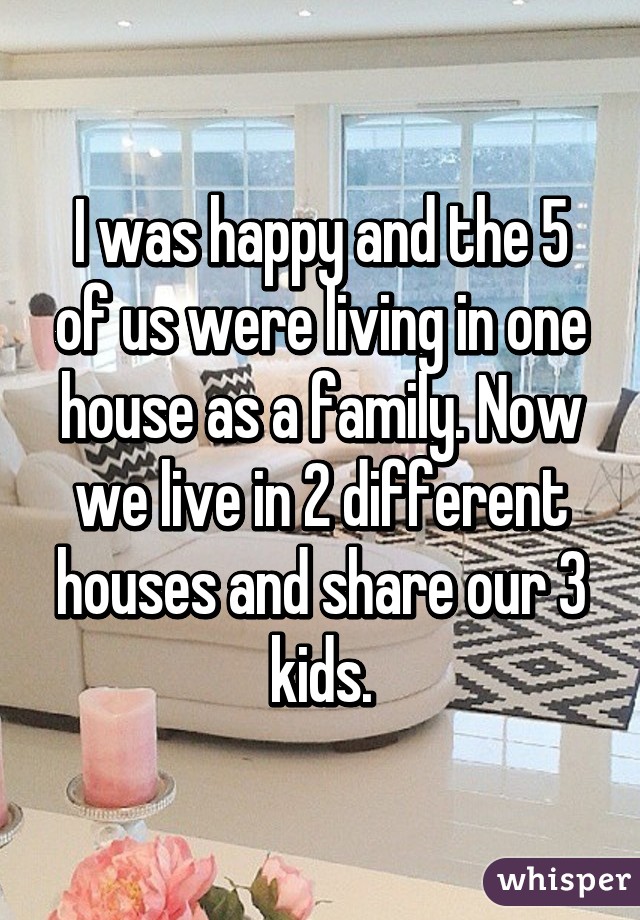 I was happy and the 5 of us were living in one house as a family. Now we live in 2 different houses and share our 3 kids.
