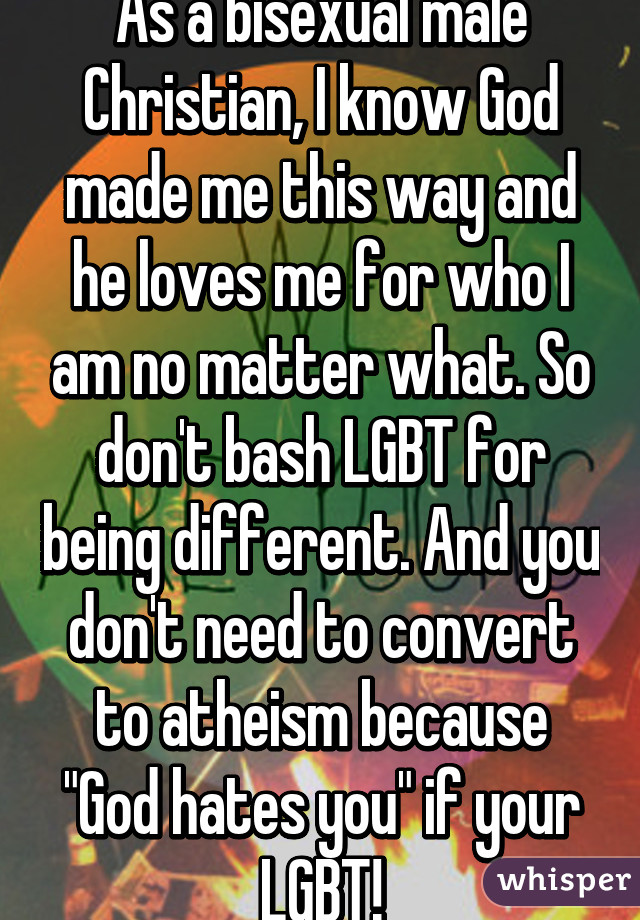 As a bisexual male Christian, I know God made me this way and he loves me for who I am no matter what. So don't bash LGBT for being different. And you don't need to convert to atheism because "God hates you" if your LGBT!