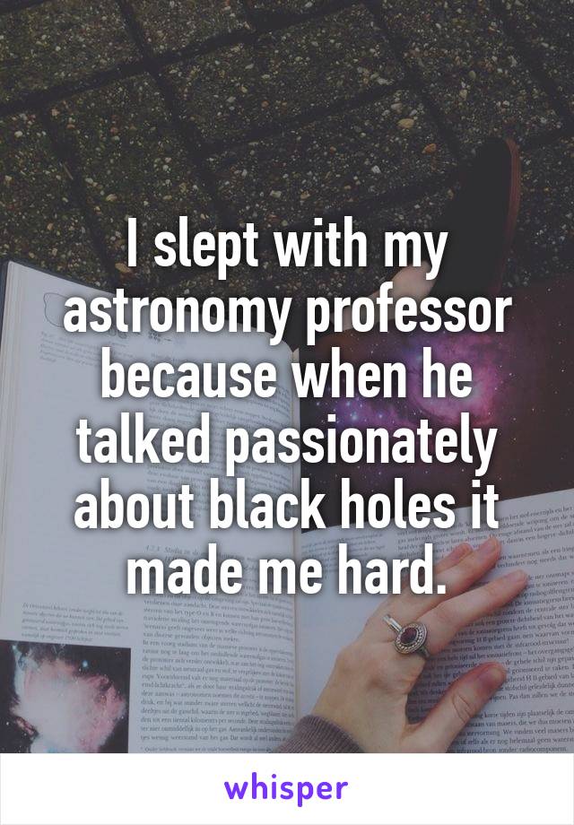 I slept with my astronomy professor because when he talked passionately about black holes it made me hard.