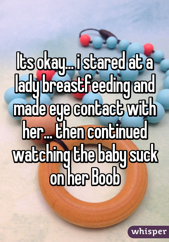 Its okay... i stared at a lady breastfeeding and made eye contact with her... then continued watching the baby suck on her Boob