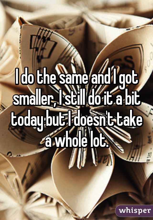 I do the same and I got smaller, I still do it a bit today but I doesn't take a whole lot.
