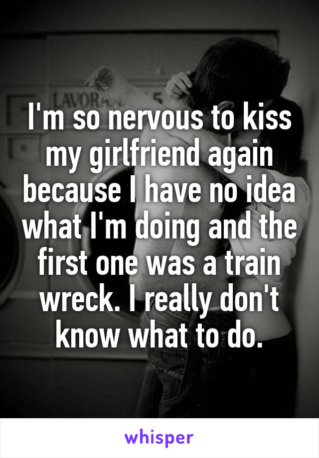 I'm so nervous to kiss my girlfriend again because I have no idea what I'm doing and the first one was a train wreck. I really don't know what to do.