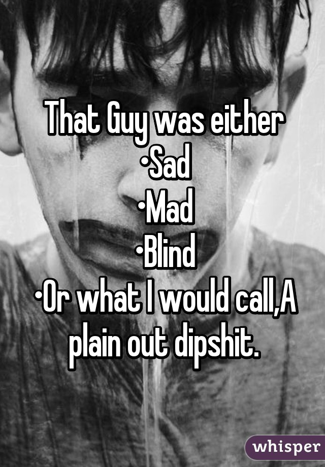 That Guy was either
•Sad
•Mad
•Blind
•Or what I would call,A plain out dipshit.