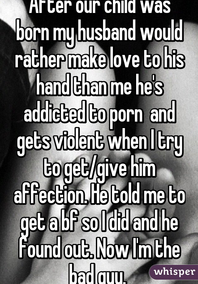 After our child was born my husband would rather make love to his hand than me he's addicted to porn  and gets violent when I try to get/give him affection. He told me to get a bf so I did and he found out. Now I'm the bad guy. 