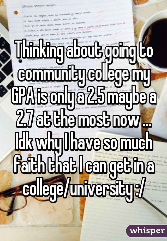 Thinking about going to community college my GPA is only a 2.5 maybe a 2.7 at the most now ... Idk why I have so much faith that I can get in a college/university :/