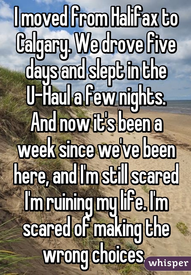 I moved from Halifax to Calgary. We drove five days and slept in the U-Haul a few nights. And now it's been a week since we've been here, and I'm still scared I'm ruining my life. I'm scared of making the wrong choices. 