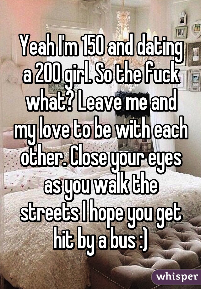 Yeah I'm 150 and dating a 200 girl. So the fuck what? Leave me and my love to be with each other. Close your eyes as you walk the streets I hope you get hit by a bus :)