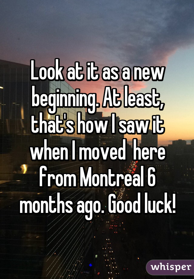 Look at it as a new beginning. At least, that's how I saw it when I moved  here from Montreal 6 months ago. Good luck!