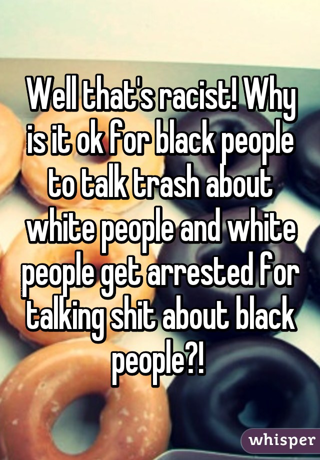 Well that's racist! Why is it ok for black people to talk trash about white people and white people get arrested for talking shit about black people?! 