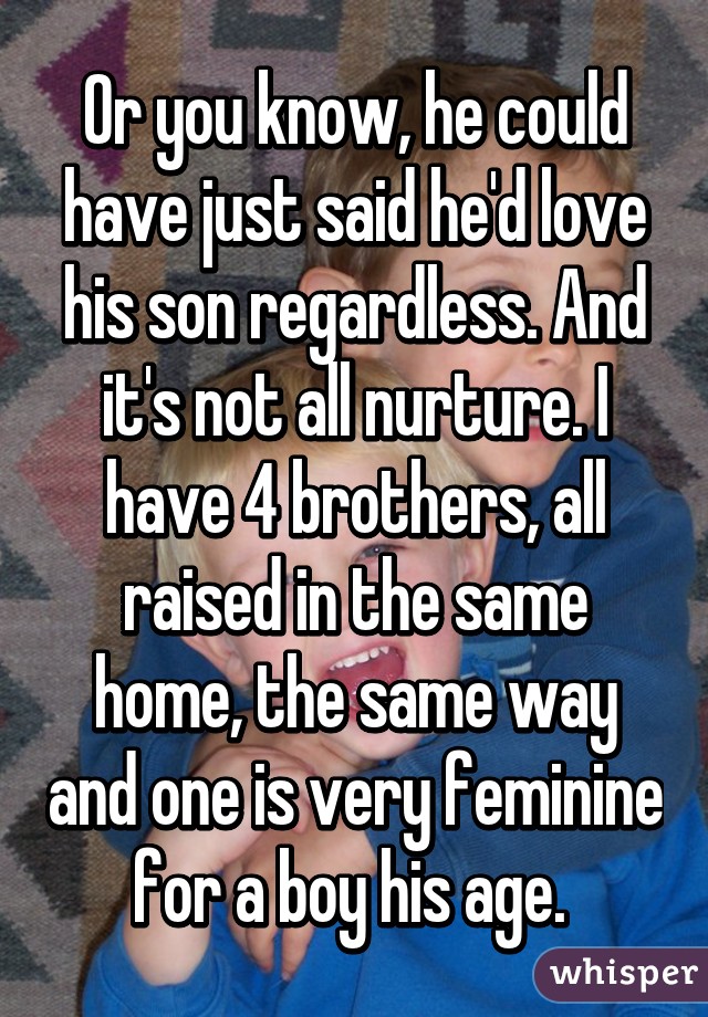 Or you know, he could have just said he'd love his son regardless. And it's not all nurture. I have 4 brothers, all raised in the same home, the same way and one is very feminine for a boy his age. 