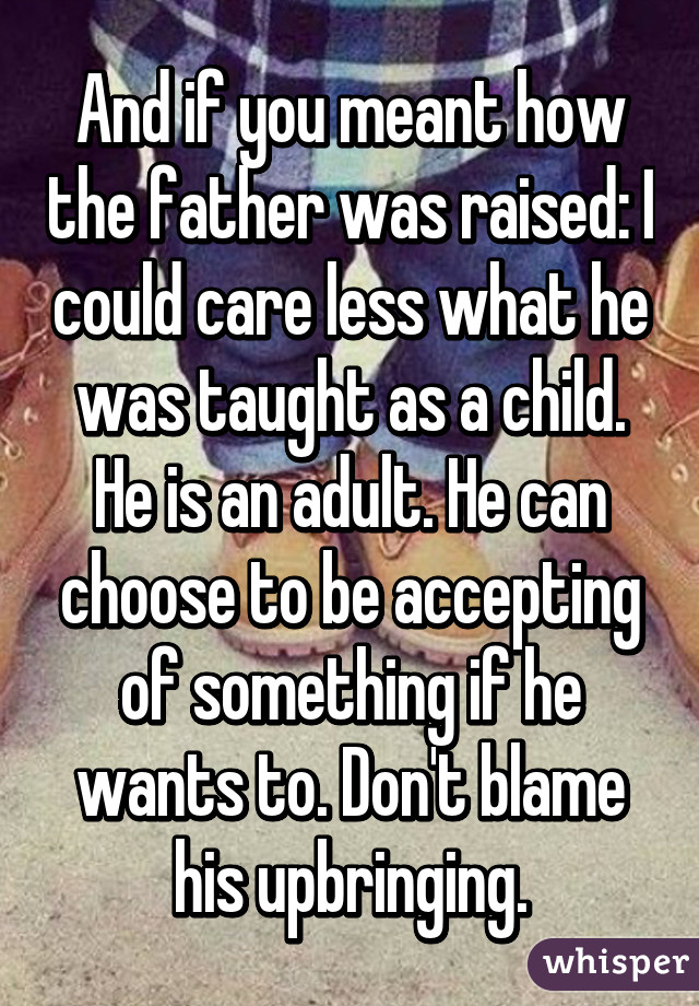 And if you meant how the father was raised: I could care less what he was taught as a child. He is an adult. He can choose to be accepting of something if he wants to. Don't blame his upbringing.