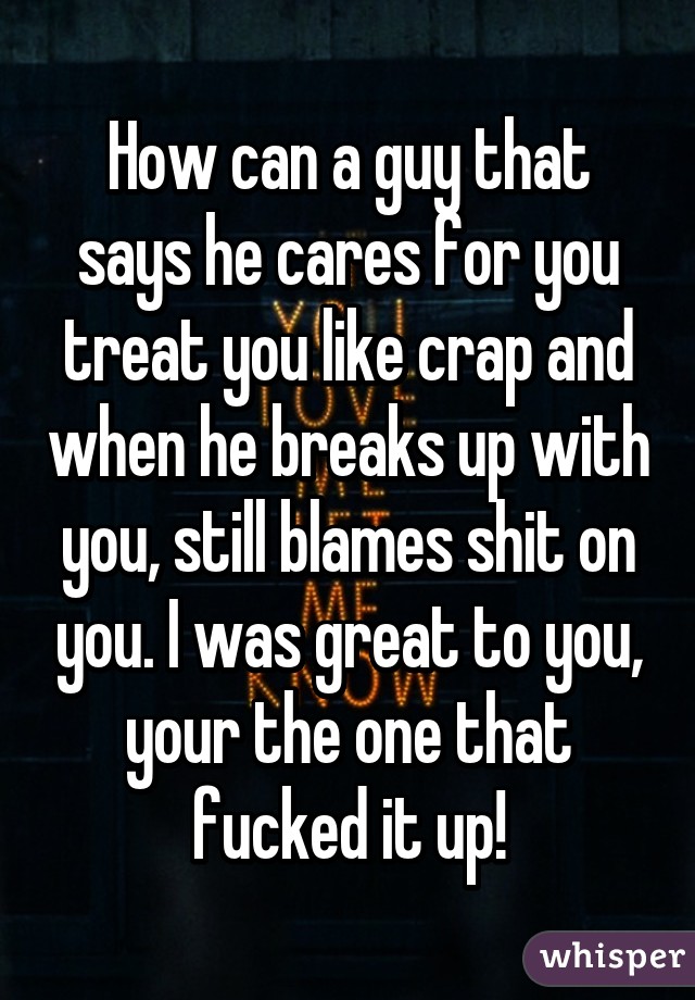 How can a guy that says he cares for you treat you like crap and when he breaks up with you, still blames shit on you. I was great to you, your the one that fucked it up!