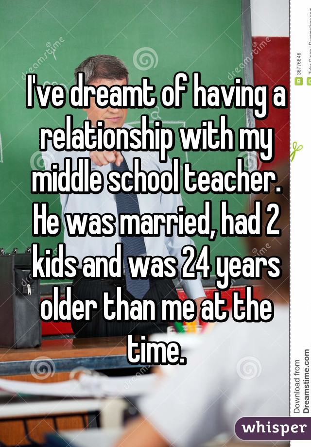 I've dreamt of having a relationship with my middle school teacher. He was married, had 2 kids and was 24 years older than me at the time.
