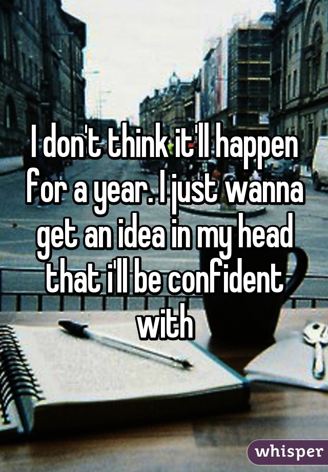 I don't think it'll happen for a year. I just wanna get an idea in my head that i'll be confident with