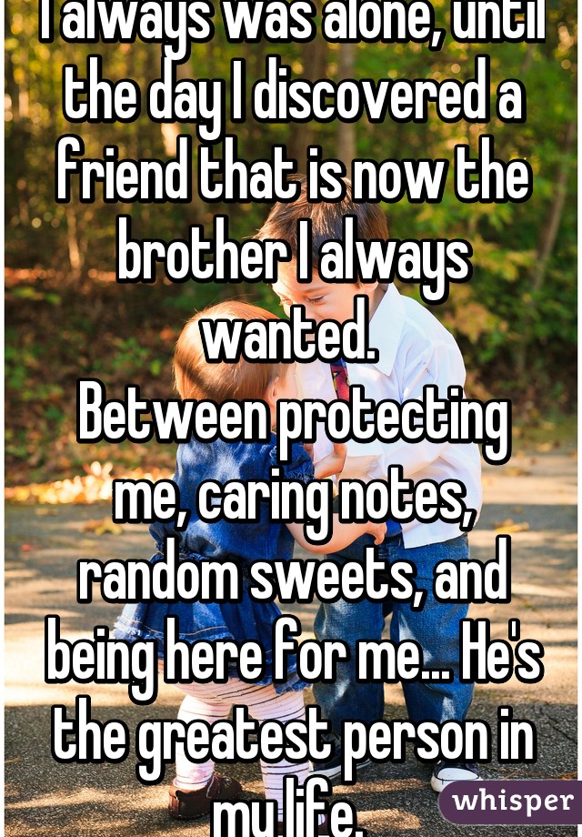 I always was alone, until the day I discovered a friend that is now the brother I always wanted. 
Between protecting me, caring notes, random sweets, and being here for me... He's the greatest person in my life. 