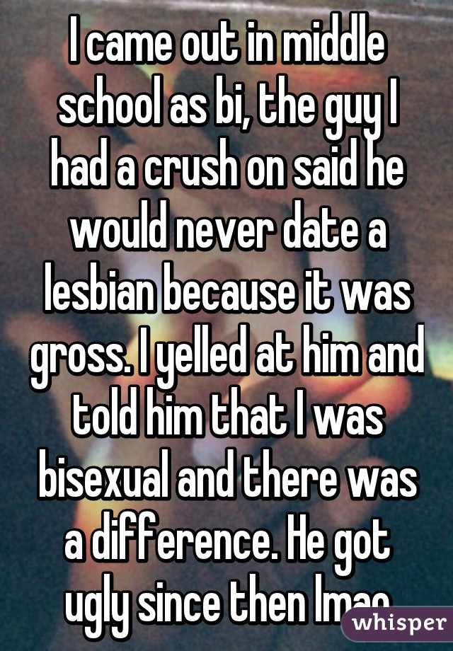 I came out in middle school as bi, the guy I had a crush on said he would never date a lesbian because it was gross. I yelled at him and told him that I was bisexual and there was a difference. He got ugly since then lmao