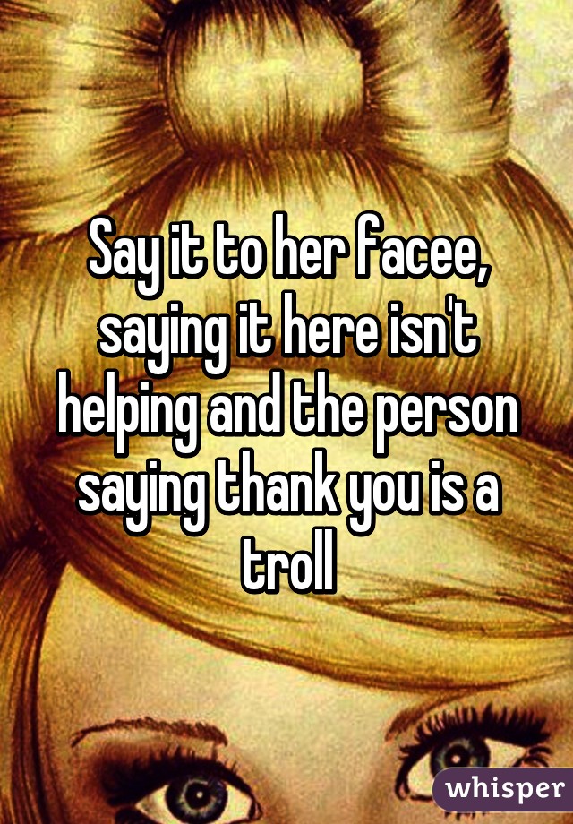 Say it to her facee, saying it here isn't helping and the person saying thank you is a troll