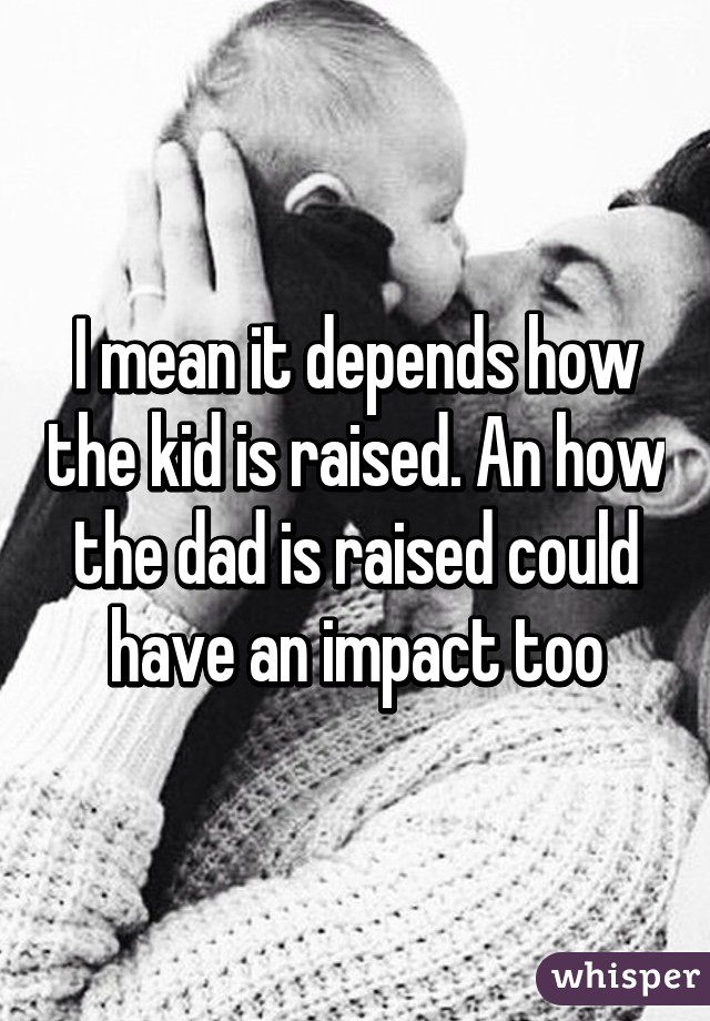 I mean it depends how the kid is raised. An how the dad is raised could have an impact too