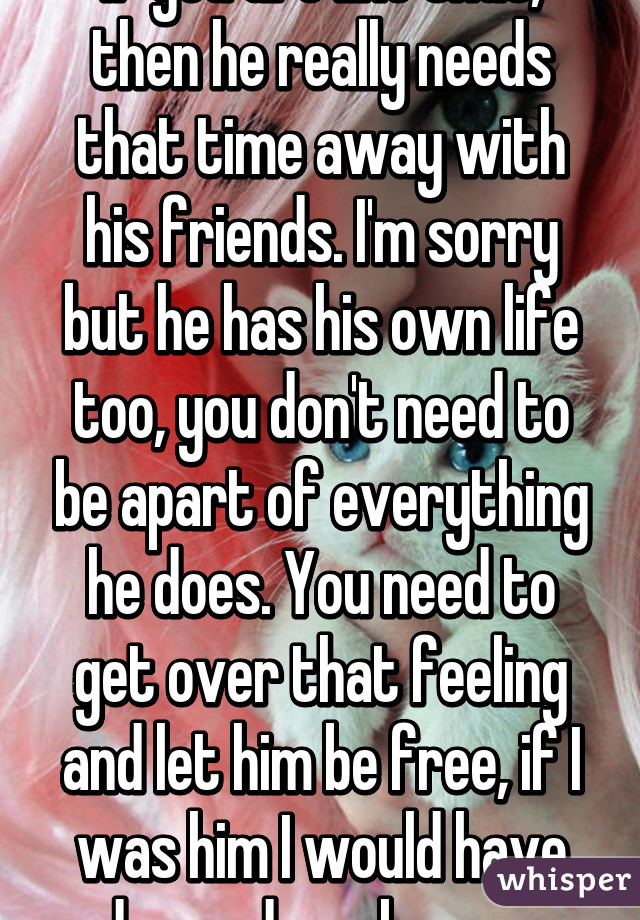 If you are like that, then he really needs that time away with his friends. I'm sorry but he has his own life too, you don't need to be apart of everything he does. You need to get over that feeling and let him be free, if I was him I would have dumped you by now