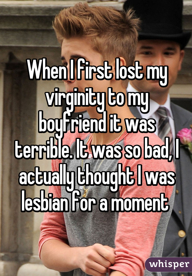 When I first lost my virginity to my boyfriend it was terrible. It was so bad, I actually thought I was lesbian for a moment 