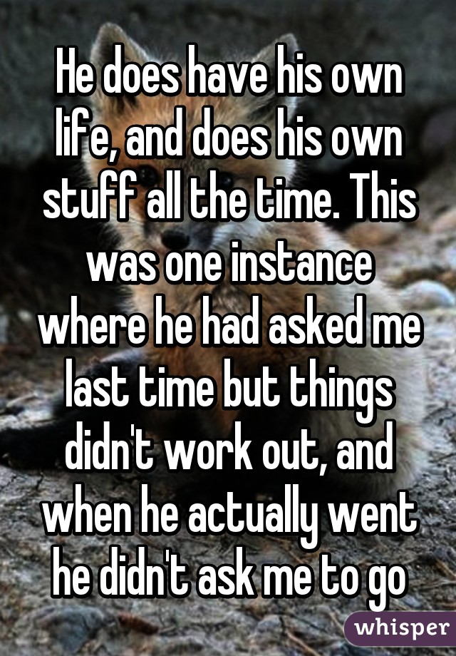 He does have his own life, and does his own stuff all the time. This was one instance where he had asked me last time but things didn't work out, and when he actually went he didn't ask me to go