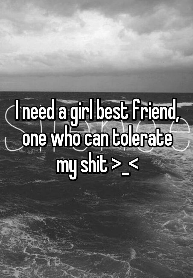 i-need-a-girl-best-friend-one-who-can-tolerate-my-shit