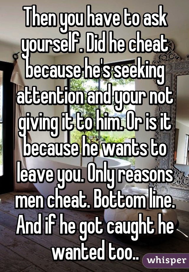 Then you have to ask yourself. Did he cheat because he's seeking attention and your not giving it to him. Or is it because he wants to leave you. Only reasons men cheat. Bottom line. And if he got caught he wanted too..