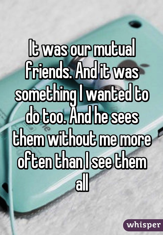 It was our mutual friends. And it was something I wanted to do too. And he sees them without me more often than I see them all